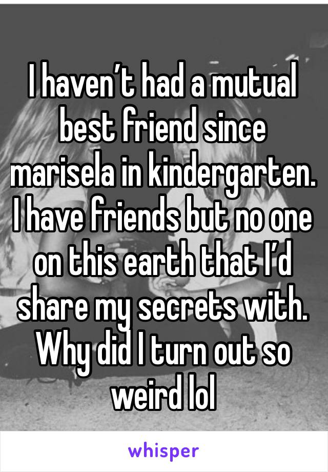 I haven’t had a mutual best friend since marisela in kindergarten. 
I have friends but no one on this earth that I’d share my secrets with. Why did I turn out so weird lol 