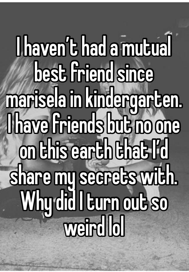 I haven’t had a mutual best friend since marisela in kindergarten. 
I have friends but no one on this earth that I’d share my secrets with. Why did I turn out so weird lol 