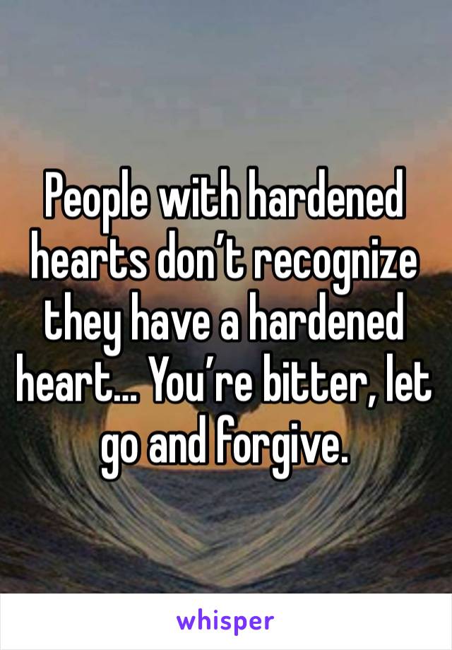 People with hardened hearts don’t recognize they have a hardened heart… You’re bitter, let go and forgive.