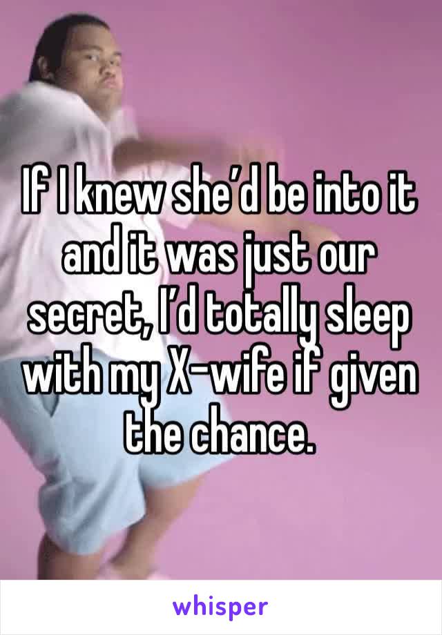 If I knew she’d be into it and it was just our secret, I’d totally sleep
with my X-wife if given the chance.