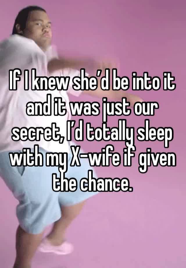 If I knew she’d be into it and it was just our secret, I’d totally sleep
with my X-wife if given the chance.