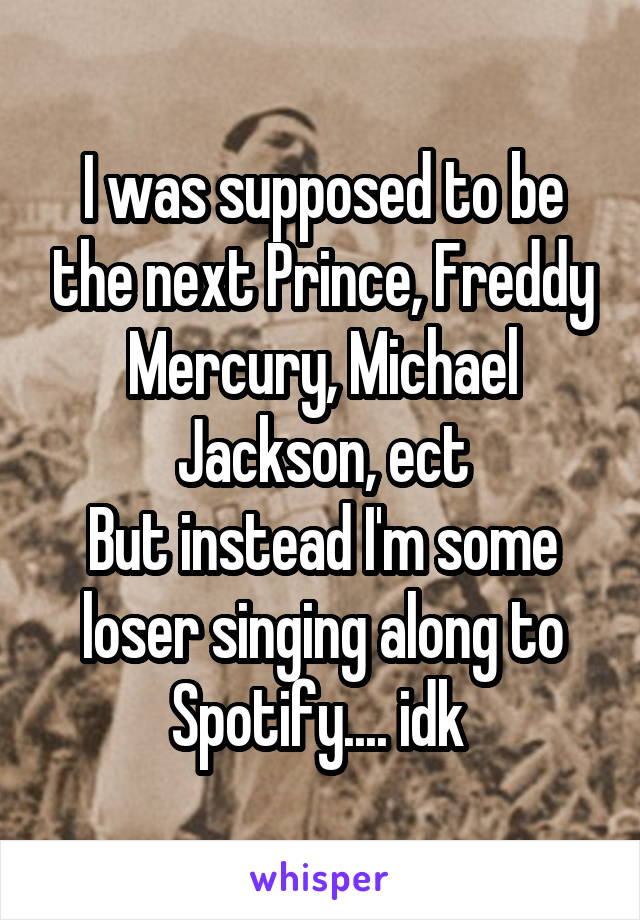 I was supposed to be the next Prince, Freddy Mercury, Michael Jackson, ect
But instead I'm some loser singing along to Spotify.... idk 