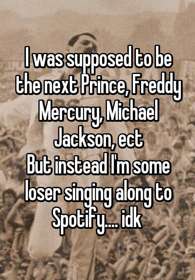 I was supposed to be the next Prince, Freddy Mercury, Michael Jackson, ect
But instead I'm some loser singing along to Spotify.... idk 