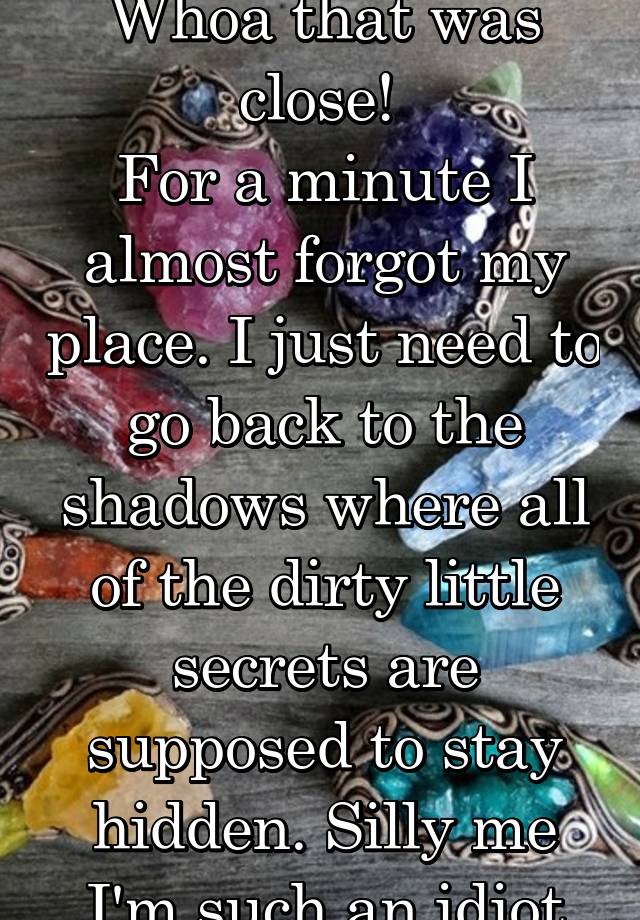 Whoa that was close! 
For a minute I almost forgot my place. I just need to go back to the shadows where all of the dirty little secrets are supposed to stay hidden. Silly me I'm such an idiot