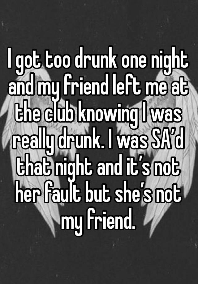 I got too drunk one night and my friend left me at the club knowing I was really drunk. I was SA’d that night and it’s not her fault but she’s not my friend.