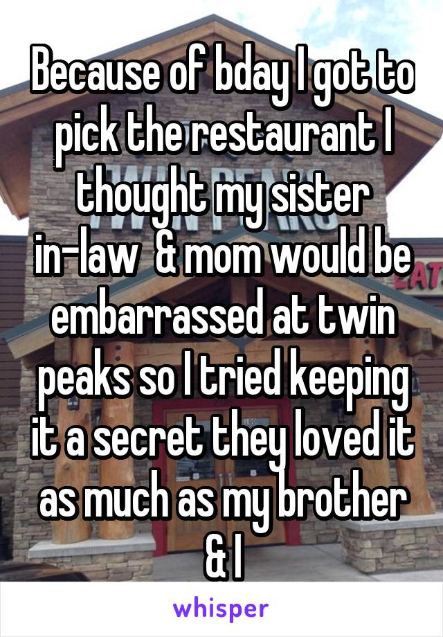 Because of bday I got to pick the restaurant I thought my sister in-law  & mom would be embarrassed at twin peaks so I tried keeping it a secret they loved it as much as my brother & I