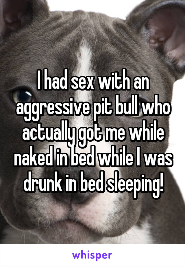 I had sex with an aggressive pit bull who actually got me while naked in bed while I was drunk in bed sleeping!