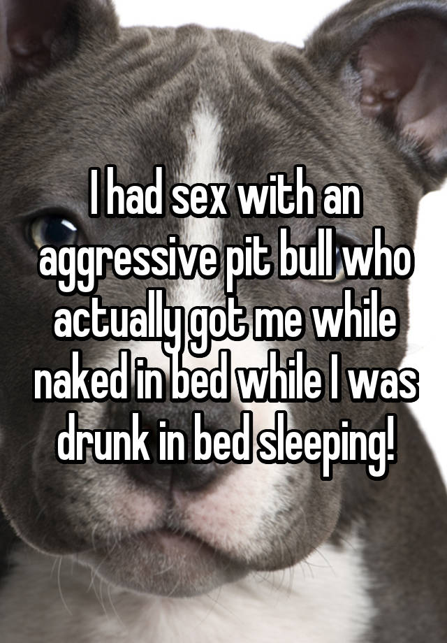 I had sex with an aggressive pit bull who actually got me while naked in bed while I was drunk in bed sleeping!