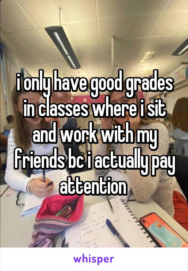 i only have good grades in classes where i sit and work with my friends bc i actually pay attention 