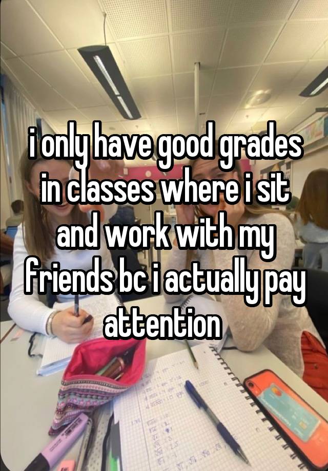 i only have good grades in classes where i sit and work with my friends bc i actually pay attention 