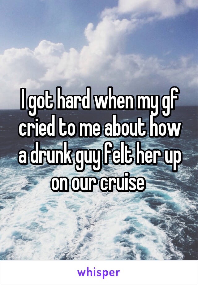 I got hard when my gf cried to me about how a drunk guy felt her up on our cruise 