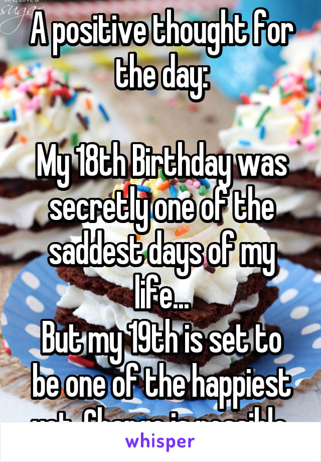 A positive thought for the day:

My 18th Birthday was secretly one of the saddest days of my life...
But my 19th is set to be one of the happiest yet. Change is possible.