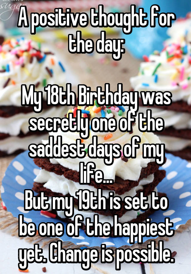 A positive thought for the day:

My 18th Birthday was secretly one of the saddest days of my life...
But my 19th is set to be one of the happiest yet. Change is possible.