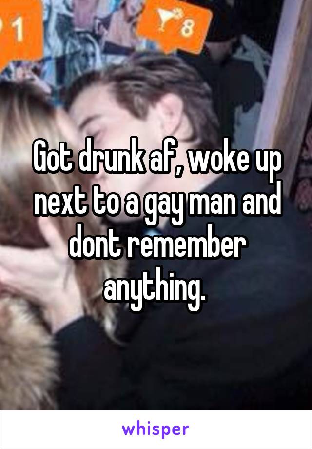 Got drunk af, woke up next to a gay man and dont remember anything. 