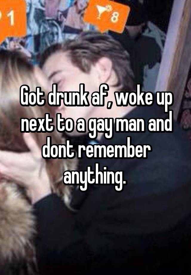 Got drunk af, woke up next to a gay man and dont remember anything. 