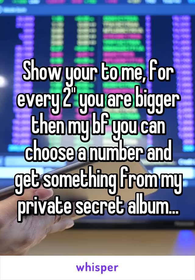 Show your to me, for every 2" you are bigger then my bf you can choose a number and get something from my private secret album...