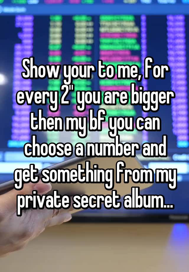 Show your to me, for every 2" you are bigger then my bf you can choose a number and get something from my private secret album...