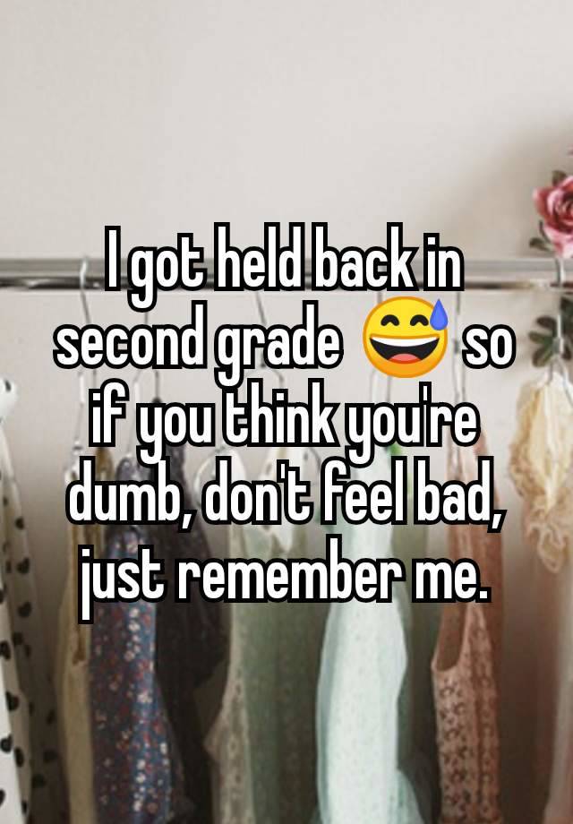 I got held back in second grade 😅 so if you think you're dumb, don't feel bad, just remember me.