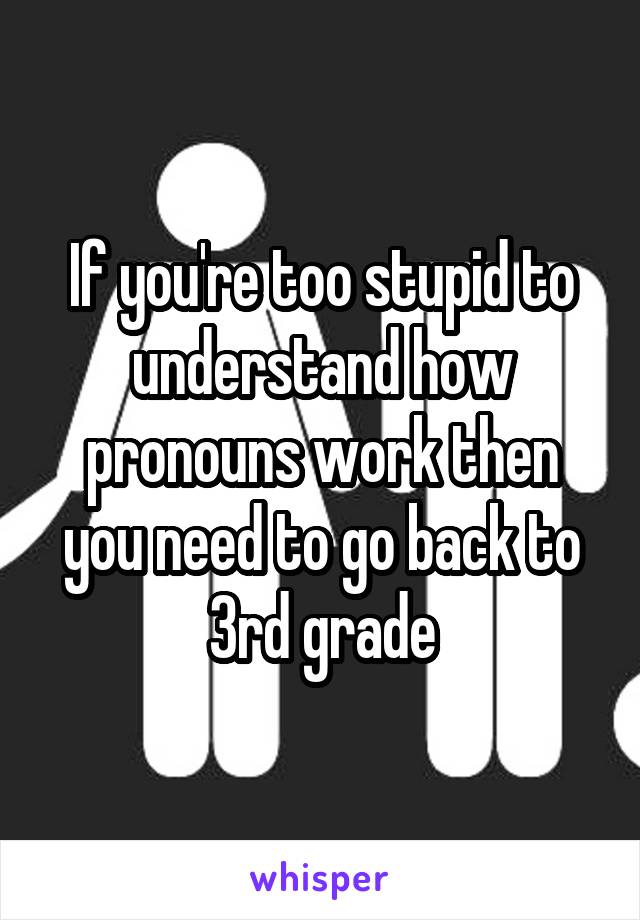 If you're too stupid to understand how pronouns work then you need to go back to 3rd grade