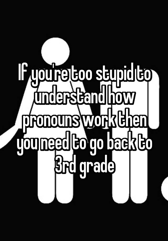 If you're too stupid to understand how pronouns work then you need to go back to 3rd grade