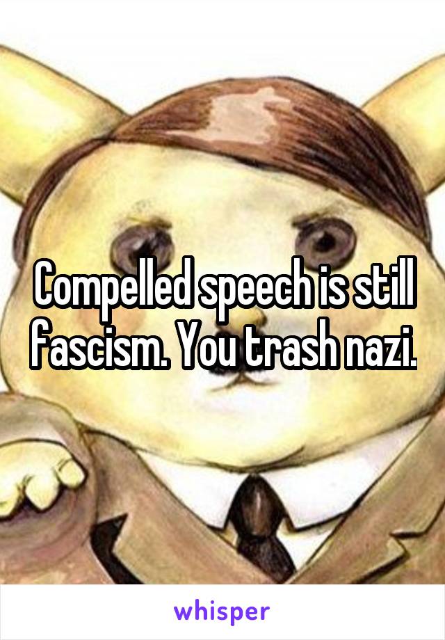 Compelled speech is still fascism. You trash nazi.