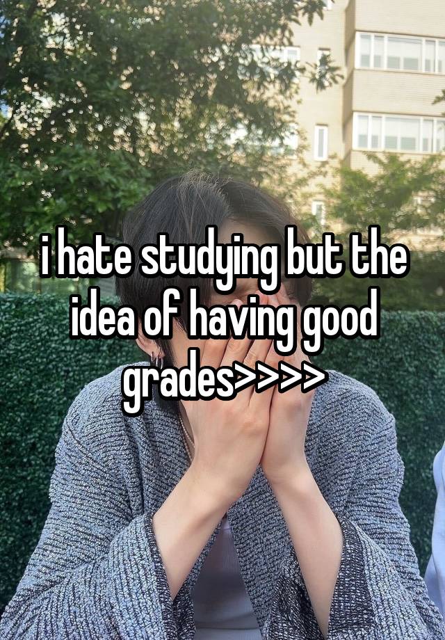 i hate studying but the idea of having good grades>>>>