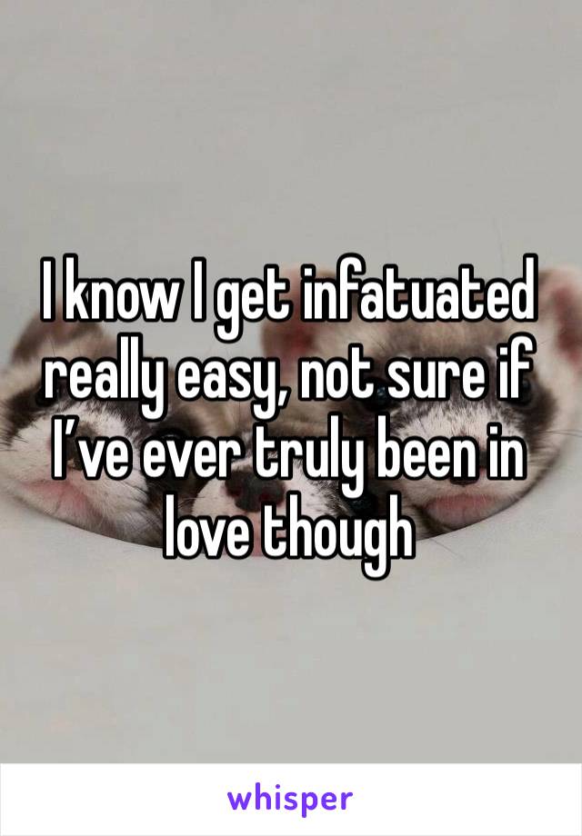 I know I get infatuated really easy, not sure if I’ve ever truly been in love though