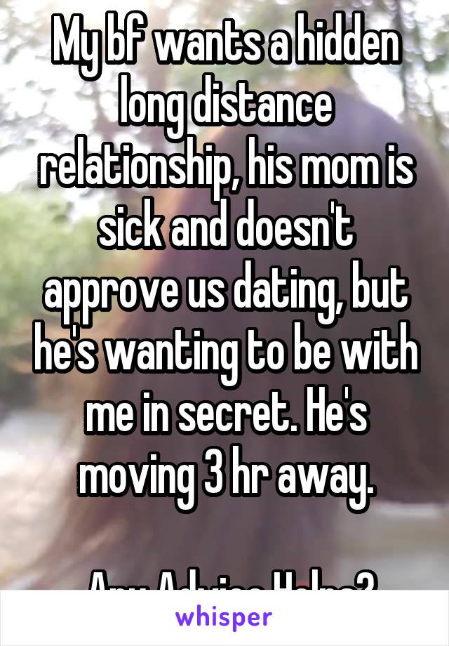 My bf wants a hidden long distance relationship, his mom is sick and doesn't approve us dating, but he's wanting to be with me in secret. He's moving 3 hr away.

 Any Advice Helps?