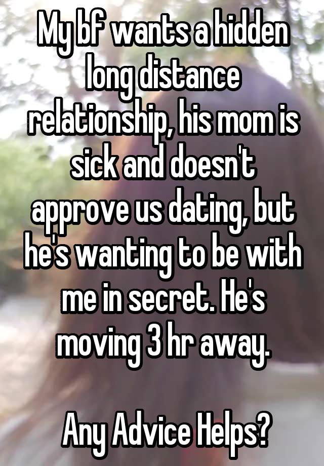 My bf wants a hidden long distance relationship, his mom is sick and doesn't approve us dating, but he's wanting to be with me in secret. He's moving 3 hr away.

 Any Advice Helps?