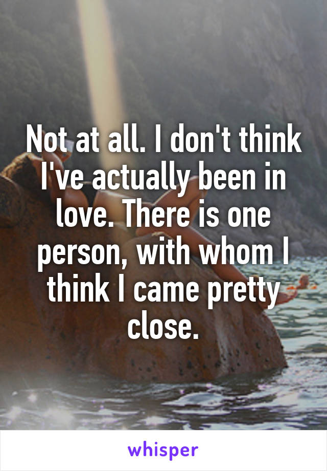 Not at all. I don't think I've actually been in love. There is one person, with whom I think I came pretty close.