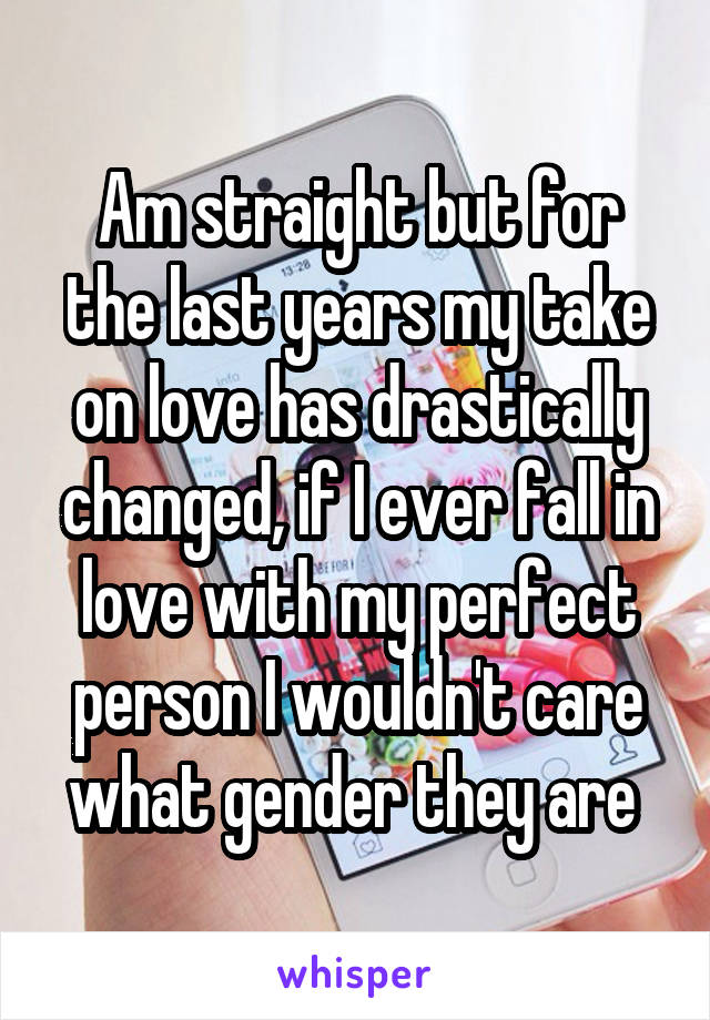 Am straight but for the last years my take on love has drastically changed, if I ever fall in love with my perfect person I wouldn't care what gender they are 