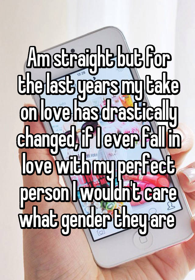 Am straight but for the last years my take on love has drastically changed, if I ever fall in love with my perfect person I wouldn't care what gender they are 