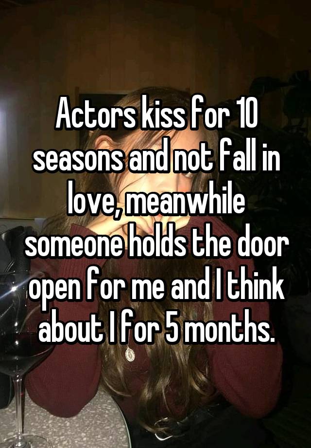 Actors kiss for 10 seasons and not fall in love, meanwhile someone holds the door open for me and I think about I for 5 months.