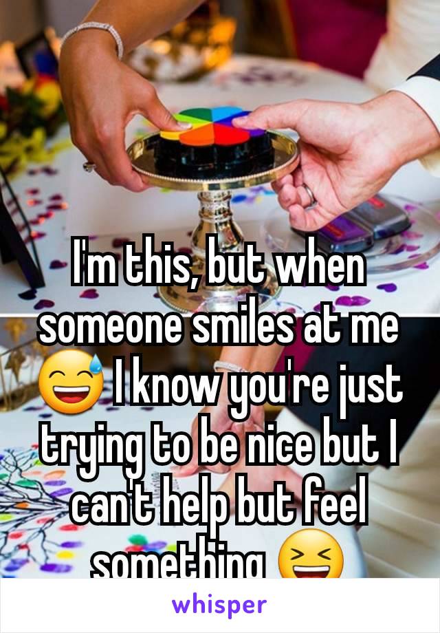 I'm this, but when someone smiles at me 😅 I know you're just trying to be nice but I can't help but feel something 😆