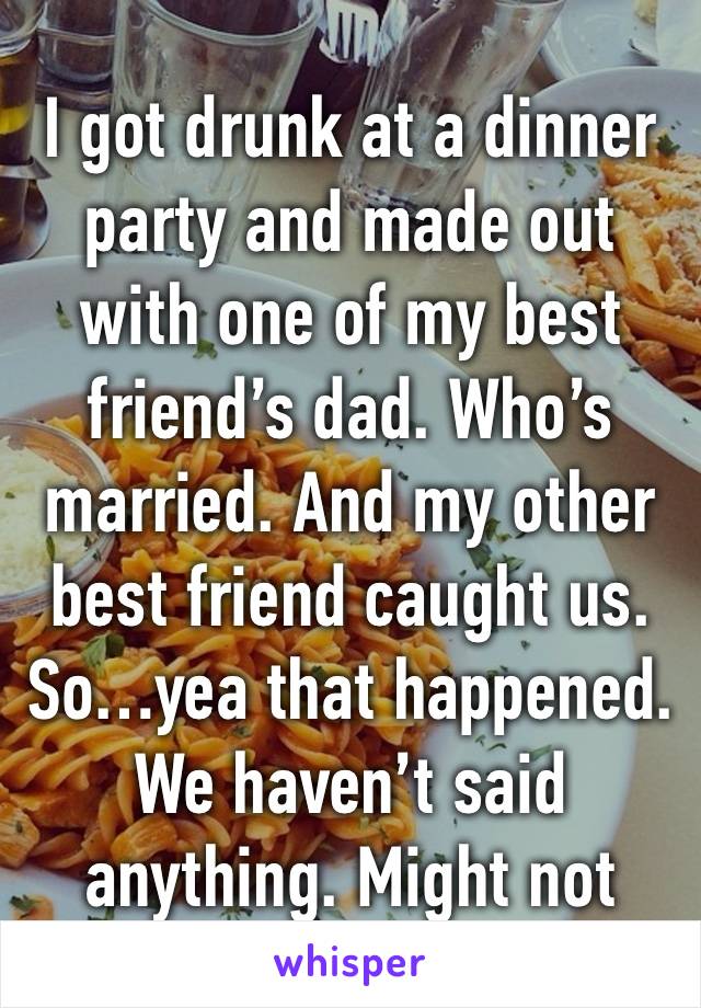 I got drunk at a dinner party and made out with one of my best friend’s dad. Who’s married. And my other best friend caught us. So…yea that happened. We haven’t said anything. Might not 