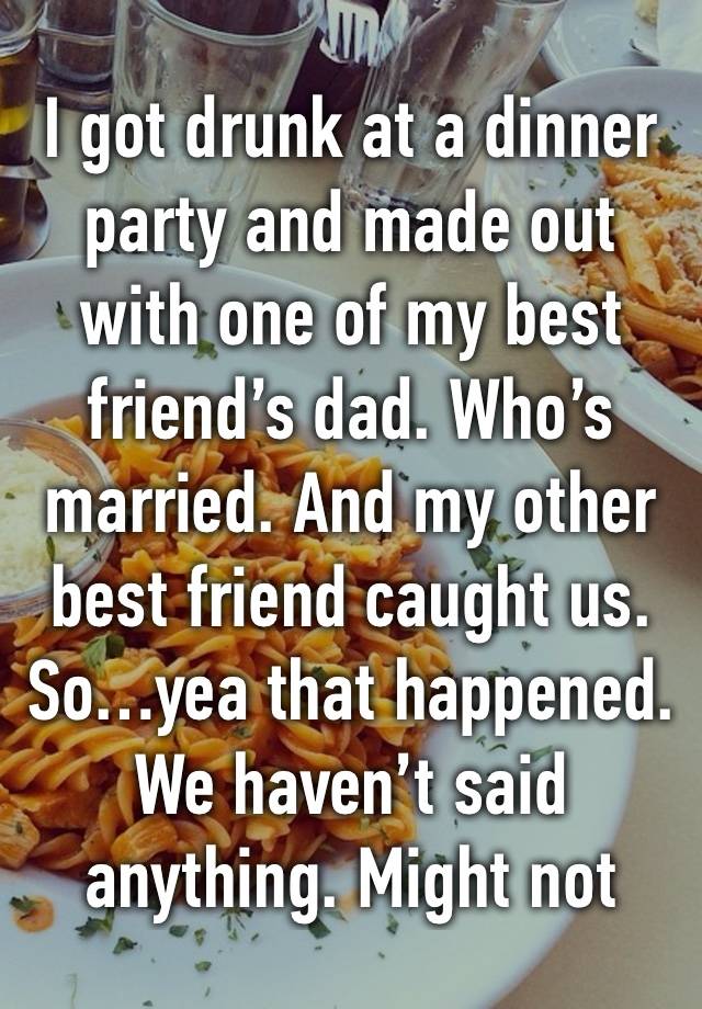 I got drunk at a dinner party and made out with one of my best friend’s dad. Who’s married. And my other best friend caught us. So…yea that happened. We haven’t said anything. Might not 