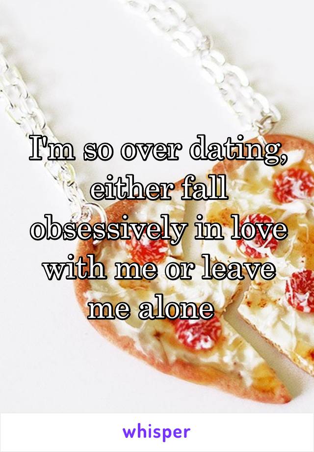 I'm so over dating, either fall obsessively in love with me or leave me alone  