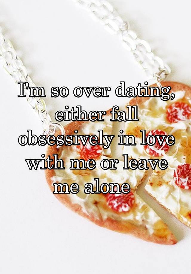 I'm so over dating, either fall obsessively in love with me or leave me alone  