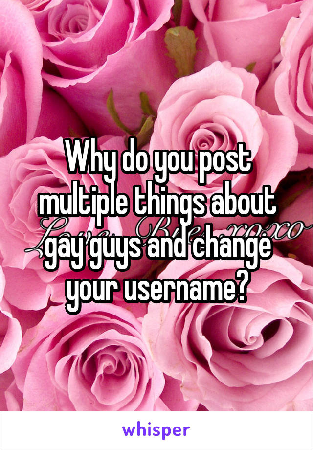 Why do you post multiple things about gay guys and change your username?