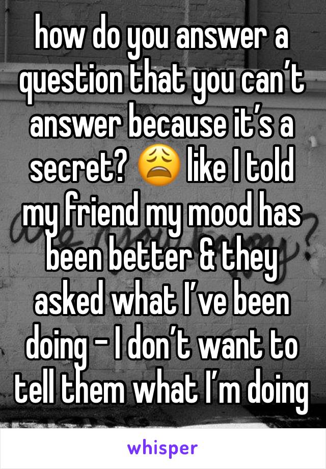 how do you answer a question that you can’t answer because it’s a secret? 😩 like I told my friend my mood has been better & they asked what I’ve been doing - I don’t want to tell them what I’m doing 