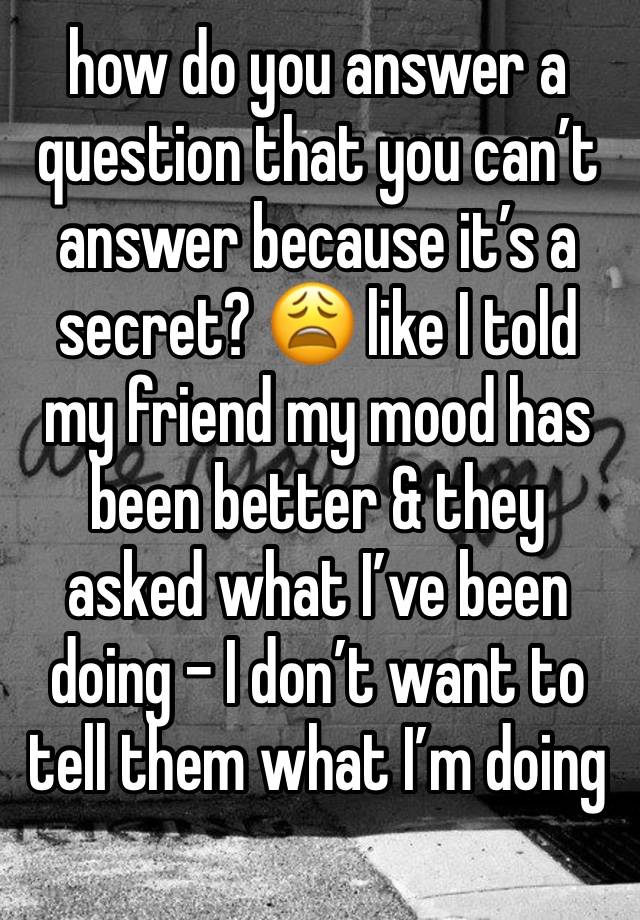 how do you answer a question that you can’t answer because it’s a secret? 😩 like I told my friend my mood has been better & they asked what I’ve been doing - I don’t want to tell them what I’m doing 