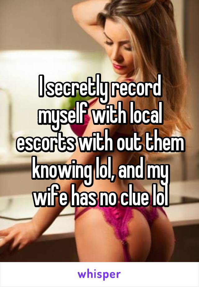 I secretly record myself with local escorts with out them knowing lol, and my wife has no clue lol