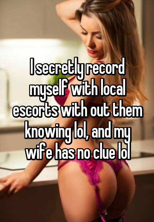 I secretly record myself with local escorts with out them knowing lol, and my wife has no clue lol