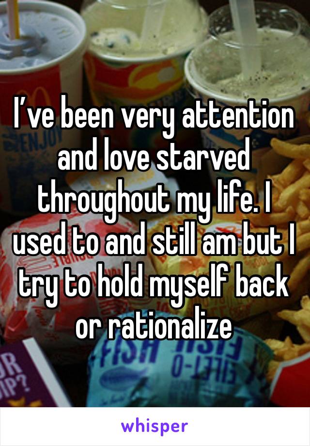 I’ve been very attention and love starved throughout my life. I used to and still am but I try to hold myself back or rationalize 