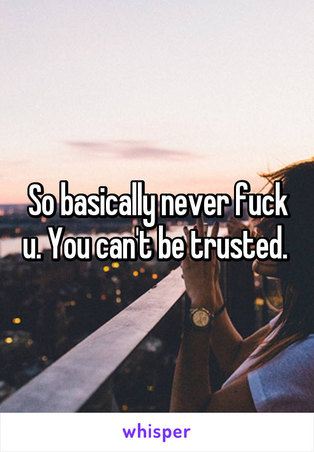 So basically never fuck u. You can't be trusted. 