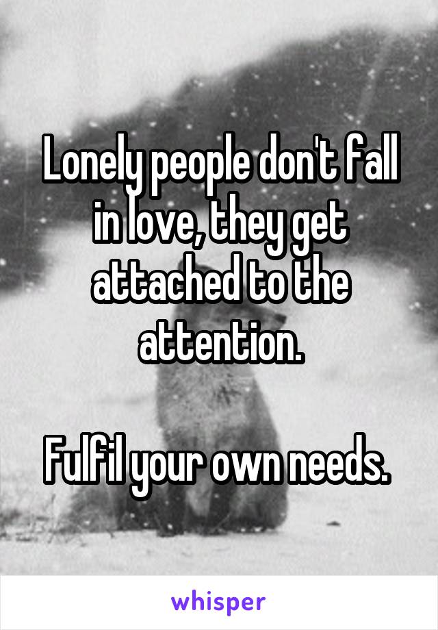 Lonely people don't fall in love, they get attached to the attention.

Fulfil your own needs. 