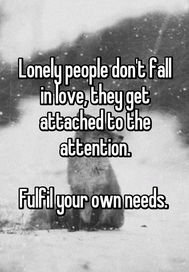 Lonely people don't fall in love, they get attached to the attention.

Fulfil your own needs. 