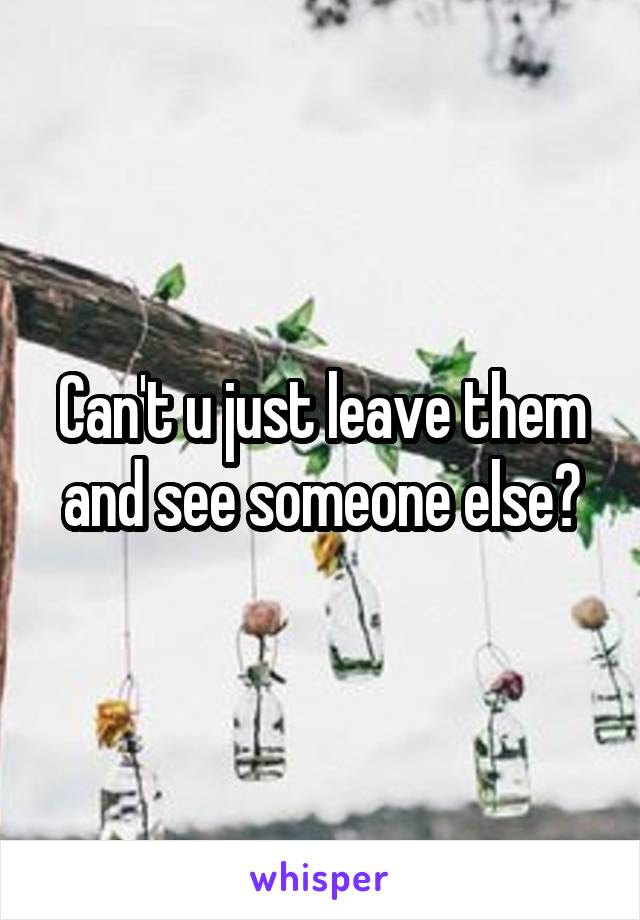 Can't u just leave them and see someone else?