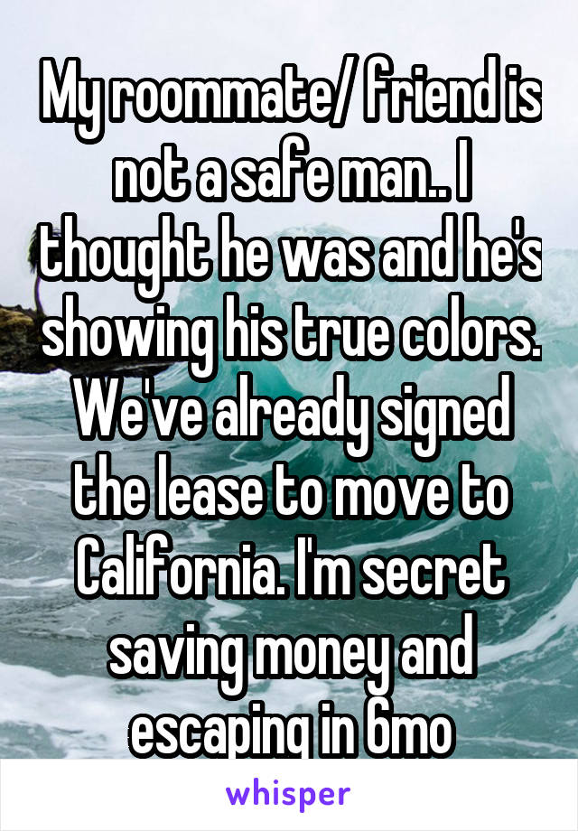 My roommate/ friend is not a safe man.. I thought he was and he's showing his true colors. We've already signed the lease to move to California. I'm secret saving money and escaping in 6mo