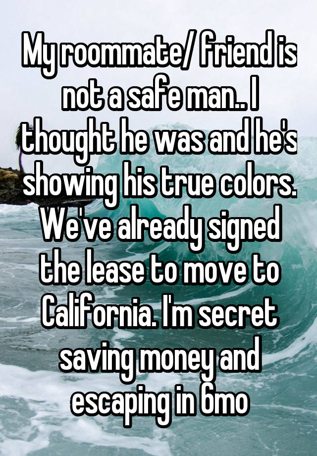 My roommate/ friend is not a safe man.. I thought he was and he's showing his true colors. We've already signed the lease to move to California. I'm secret saving money and escaping in 6mo